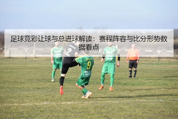 足球竞彩让球与总进球解读：赛程阵容与比分形势数据看点